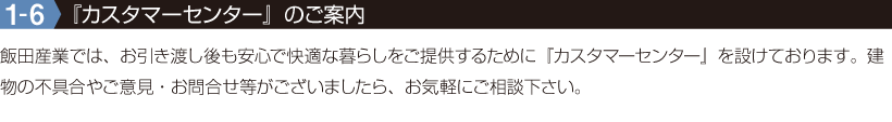 1-6『カスタマーセンター』のご案内 飯田産業では、お引き渡し後も安心で快適な暮らしをご提供するために『カスタマーセンター』を設けております。建物の不具合やご意見・お問合せ等がございましたら、お気軽にご相談下さい。