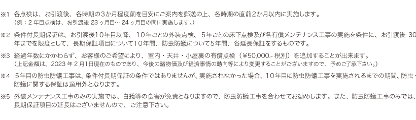 ※1 各点検は、お引渡後、各時期の3か月程度前を目安にご案内を郵送の上、各時期の直前2か月以内に実施します。
(例:2年目点検は、お引渡後23ヶ月目~24ヶ月目の間に実施します。)※2 条件付長期保証は、お引渡後10年目以降、10年ごとの外装点検、5年ごとの床下点検及び各有償メンテナンス工事の実施を条件に、お引渡後30年までを限度として、長期保証項目について10年間、防虫防蟻について5年間、各延長保証をするものです。※3 経過年数にかかわらず、お客様のご希望により、室内・天井・小屋裏の有償点検(¥50,000.-税別)を追加することが出来ます。
(上記金額は、2023年2月1日現在のものであり、今後の諸物価及び経済事情の動向等により変更することがございますので、予めご了承下さい。)※4 5年目の防虫防蟻工事は、条件付長期保証の条件ではありませんが、実施されなかった場合、10年目に防虫防蟻工事を実施されるまでの期間、防虫・防蟻に関する保証は適用外となります。※5 外装メンテナンス工事のみの実施では、白蟻等の食害が免責となりますので、防虫防蟻工事を合わせてお勧めします。また、防虫防蟻工事のみでは、長期保証項目の延長はございませんので、ご注意下さい。