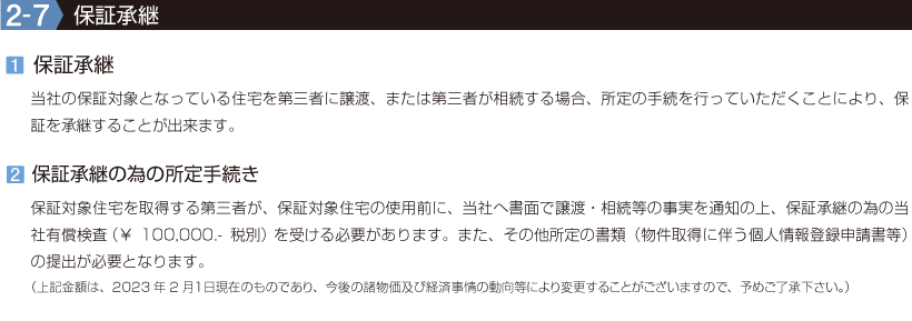 2-7【保証承継】1.保証承継/当社の保証対象となっている住宅を第三者に譲渡、または第三者が相続する場合、所定の手続を行っていただくことにより、保証を承継することが出来ます。2.保証承継の為の所定手続き/保証対象住宅を取得する第三者が、保証対象住宅の使用前に、当社へ書面で譲渡・相続等の事実を通知の上、保証承継の為の当社有償検査(¥100,000.-税別)を受ける必要があります。また、その他所定の書類(物件取得に伴う個人情報登録申請書等)の提出が必要となります。(上記金額は、2023年2月1日現在のものであり、今後の諸物価及び経済事情の動向等により変更することがございますので、予めご了承下さい。)