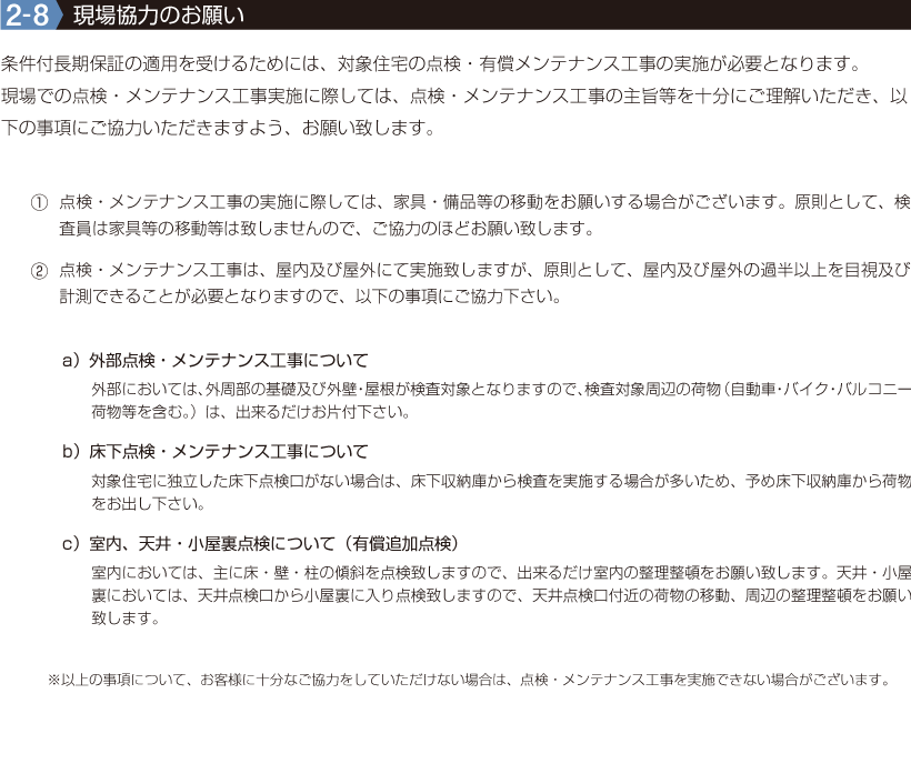 2-8【現場協力のお願い】条件付長期保証の適用を受けるためには、対象住宅の点検・有償メンテナンス工事の実施が必要となります。
現場での点検・メンテナンス工事実施に際しては、点検・メンテナンス工事の主旨等を十分にご理解いただき、以下の事項にご協力いただきますよう、お願い致します。①点検・メンテナンス工事の実施に際しては、家具・備品等の移動をお願いする場合がございます。原則として、検査員は家具等の移動等は致しませんので、ご協力のほどお願い致します。
②点検・メンテナンス工事は、屋内及び屋外にて実施致しますが、原則として、屋内及び屋外の過半以上を目視及び計測できることが必要となりますので、以下の事項にご協力下さい。 a)外部点検・メンテナンス工事について b)床下点検・メンテナンス工事について c)室内、天井・小屋裏点検について(有償追加点検)